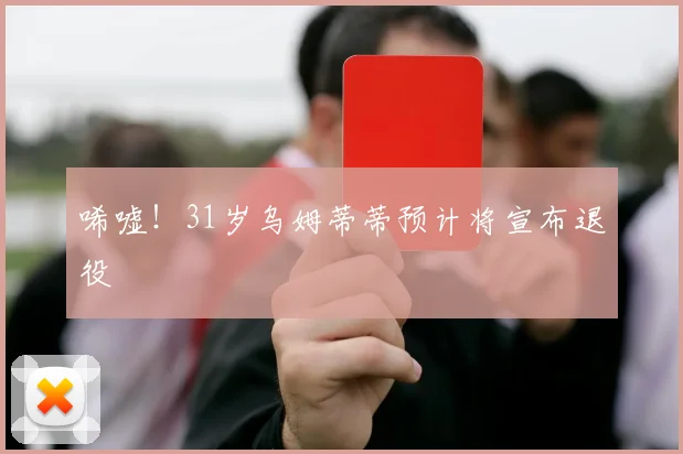 唏嘘！31岁乌姆蒂蒂预计将宣布退役